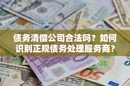 武汉债务清偿公司合法吗？如何识别正规债务处理服务商？