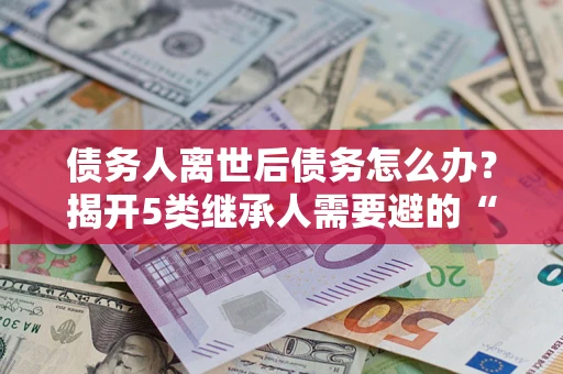 武汉债务人离世后债务怎么办？揭开5类继承人需要避的“坑”