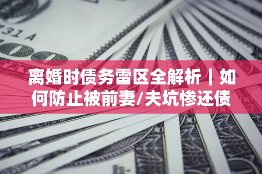 武汉离婚时债务雷区全解析｜如何防止被前妻/夫坑惨还债？