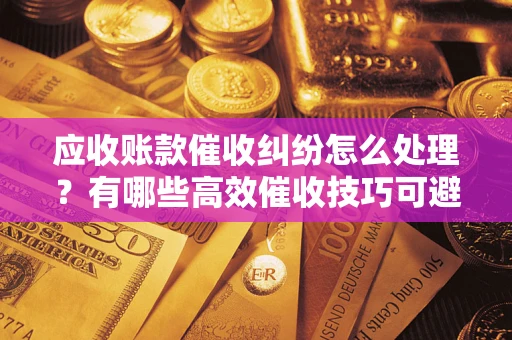 武汉应收账款催收纠纷怎么处理？有哪些高效催收技巧可避免坏账？